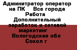 Админитратор-оператор на ПК  - Все города Работа » Дополнительный заработок и сетевой маркетинг   . Вологодская обл.,Сокол г.